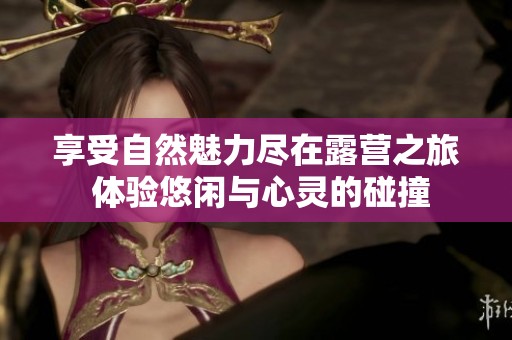 享受自然魅力尽在露营之旅 体验悠闲与心灵的碰撞