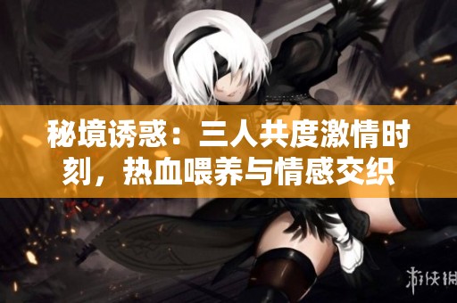 秘境诱惑：三人共度激情时刻，热血喂养与情感交织