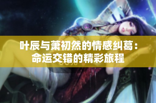 叶辰与萧初然的情感纠葛：命运交错的精彩旅程
