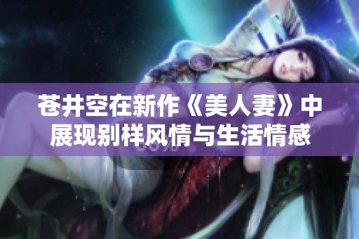 苍井空在新作《美人妻》中展现别样风情与生活情感