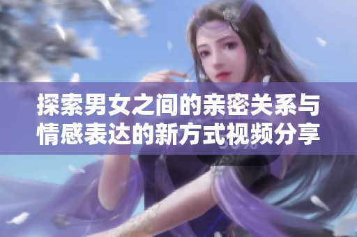 探索男女之间的亲密关系与情感表达的新方式视频分享