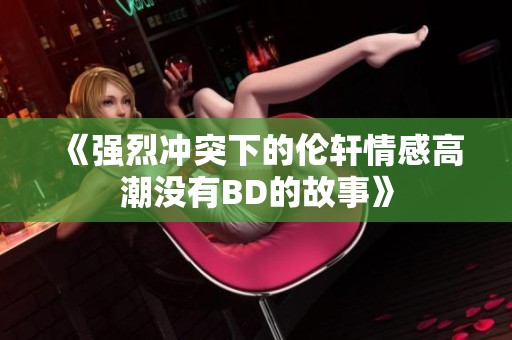 《强烈冲突下的伦轩情感高潮没有BD的故事》