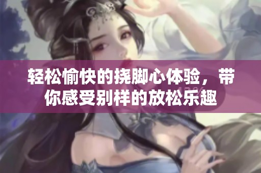 轻松愉快的挠脚心体验，带你感受别样的放松乐趣