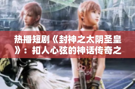 热播短剧《封神之太阴圣皇》：扣人心弦的神话传奇之旅