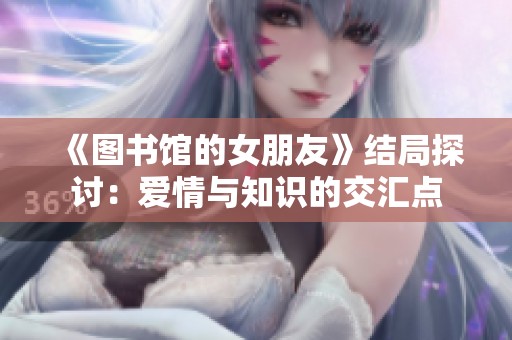 《图书馆的女朋友》结局探讨：爱情与知识的交汇点
