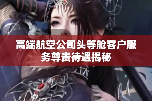 高端航空公司头等舱客户服务尊贵待遇揭秘