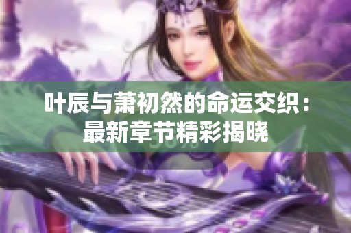 叶辰与萧初然的命运交织：最新章节精彩揭晓