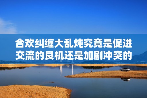 合欢纠缠大乱炖究竟是促进交流的良机还是加剧冲突的隐患