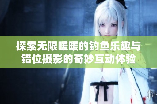 探索无限暖暖的钓鱼乐趣与错位摄影的奇妙互动体验