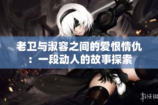 老卫与淑容之间的爱恨情仇：一段动人的故事探索