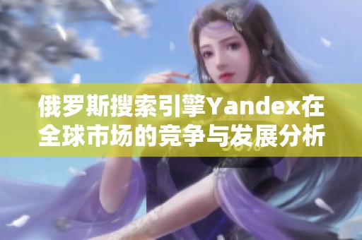 俄罗斯搜索引擎Yandex在全球市场的竞争与发展分析