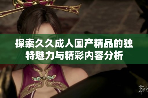 探索久久成人国产精品的独特魅力与精彩内容分析
