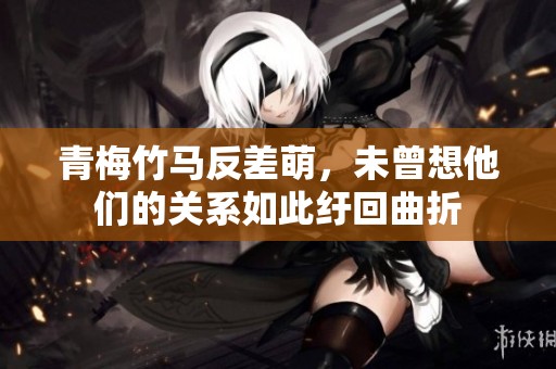 青梅竹马反差萌，未曾想他们的关系如此纡回曲折