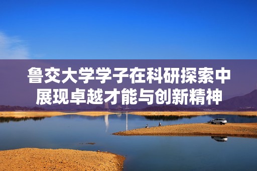 鲁交大学学子在科研探索中展现卓越才能与创新精神