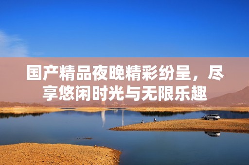 国产精品夜晚精彩纷呈，尽享悠闲时光与无限乐趣