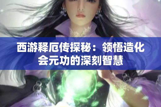西游释厄传探秘：领悟造化会元功的深刻智慧