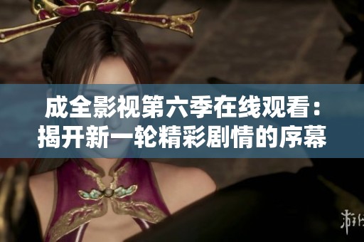 成全影视第六季在线观看：揭开新一轮精彩剧情的序幕