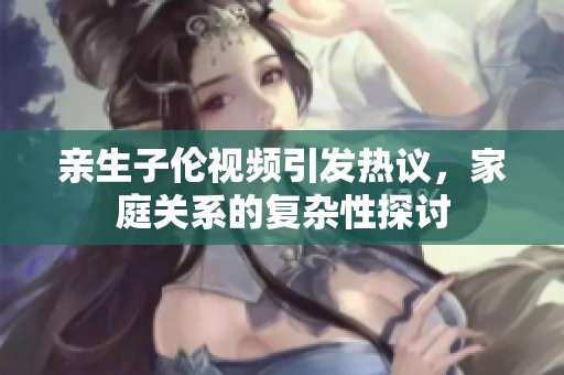 亲生子伦视频引发热议，家庭关系的复杂性探讨