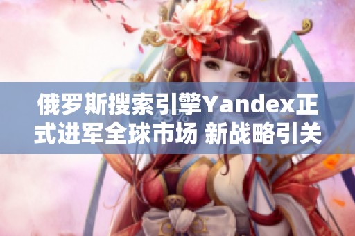 俄罗斯搜索引擎Yandex正式进军全球市场 新战略引关注