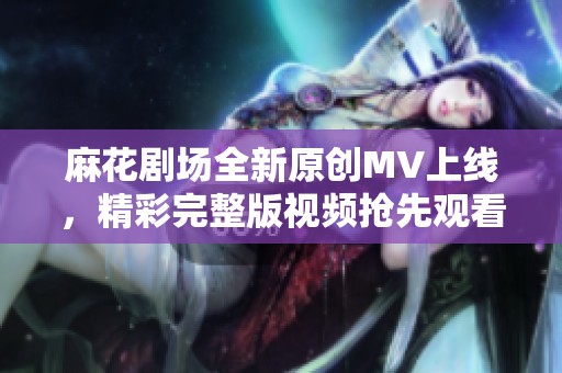麻花剧场全新原创MV上线，精彩完整版视频抢先观看