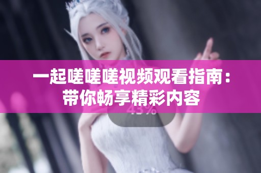 一起嗟嗟嗟视频观看指南：带你畅享精彩内容