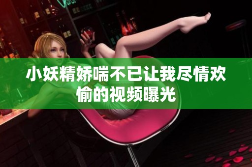 小妖精娇喘不已让我尽情欢愉的视频曝光