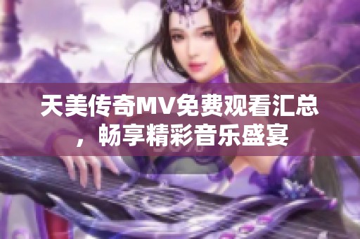 天美传奇MV免费观看汇总，畅享精彩音乐盛宴