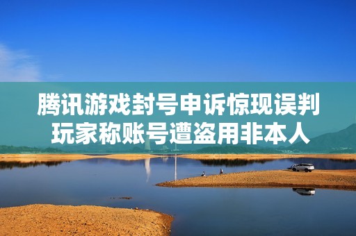 腾讯游戏封号申诉惊现误判 玩家称账号遭盗用非本人行为