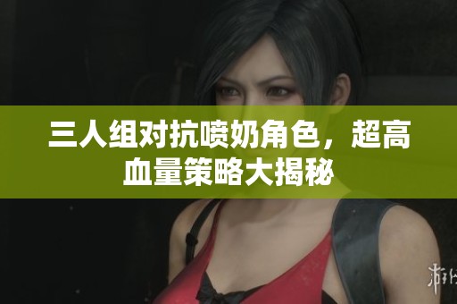 三人组对抗喷奶角色，超高血量策略大揭秘