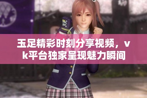 玉足精彩时刻分享视频，vk平台独家呈现魅力瞬间