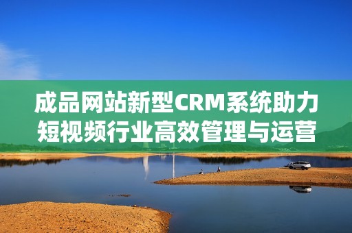 成品网站新型CRM系统助力短视频行业高效管理与运营