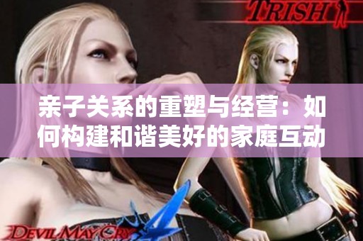 亲子关系的重塑与经营：如何构建和谐美好的家庭互动