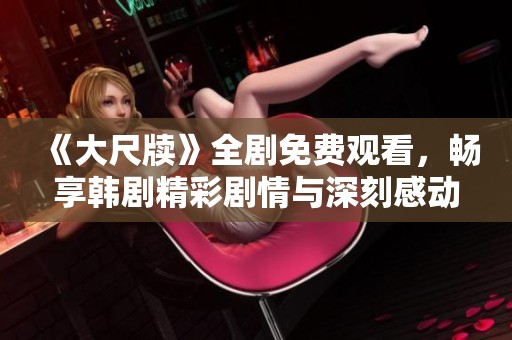 《大尺牍》全剧免费观看，畅享韩剧精彩剧情与深刻感动