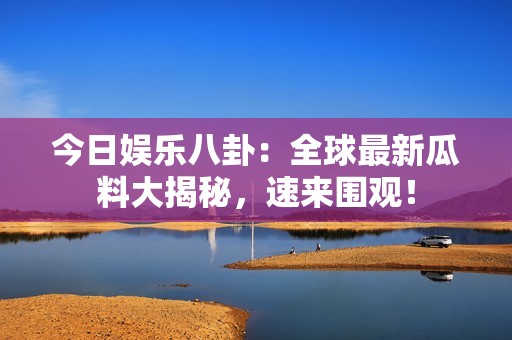 今日娱乐八卦：全球最新瓜料大揭秘，速来围观！