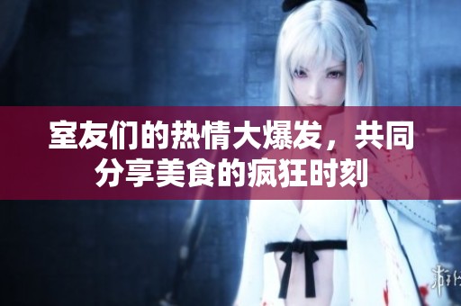 室友们的热情大爆发，共同分享美食的疯狂时刻