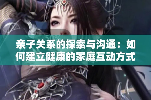 亲子关系的探索与沟通：如何建立健康的家庭互动方式