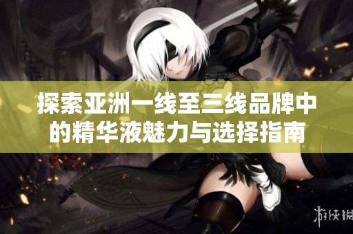 探索亚洲一线至三线品牌中的精华液魅力与选择指南