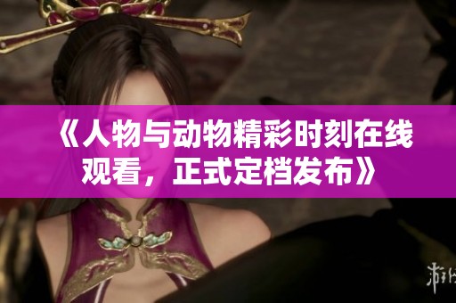 《人物与动物精彩时刻在线观看，正式定档发布》