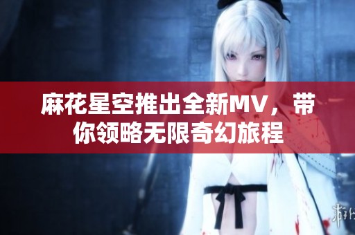 麻花星空推出全新MV，带你领略无限奇幻旅程