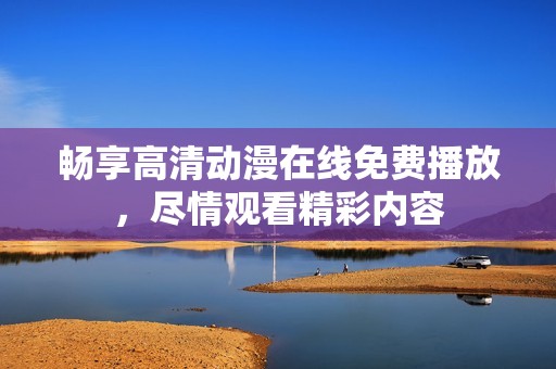 畅享高清动漫在线免费播放，尽情观看精彩内容