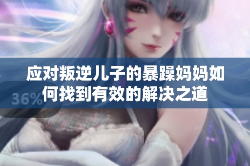 应对叛逆儿子的暴躁妈妈如何找到有效的解决之道