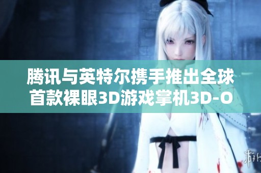 腾讯与英特尔携手推出全球首款裸眼3D游戏掌机3D-One盛大发布