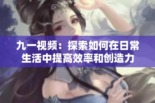 九一视频：探索如何在日常生活中提高效率和创造力