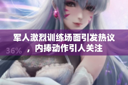 军人激烈训练场面引发热议，内捧动作引人关注