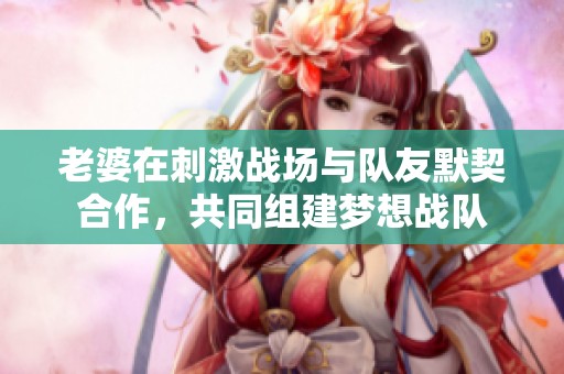 老婆在刺激战场与队友默契合作，共同组建梦想战队