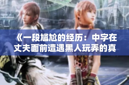 《一段尴尬的经历：中字在丈夫面前遭遇黑人玩弄的真实故事》