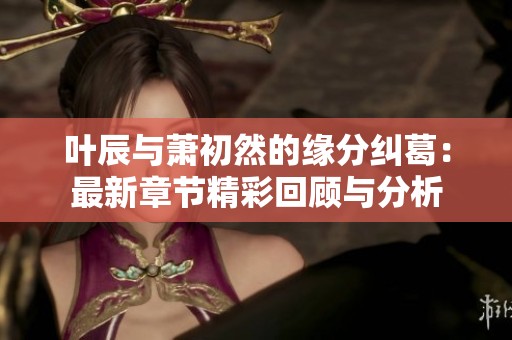 叶辰与萧初然的缘分纠葛：最新章节精彩回顾与分析
