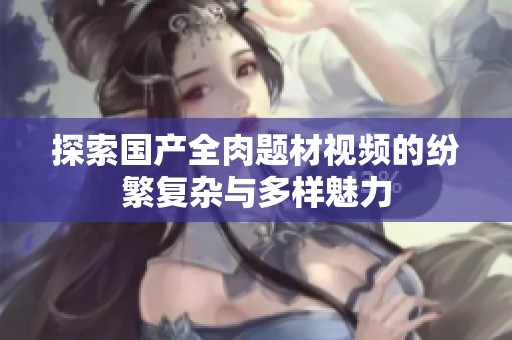 探索国产全肉题材视频的纷繁复杂与多样魅力