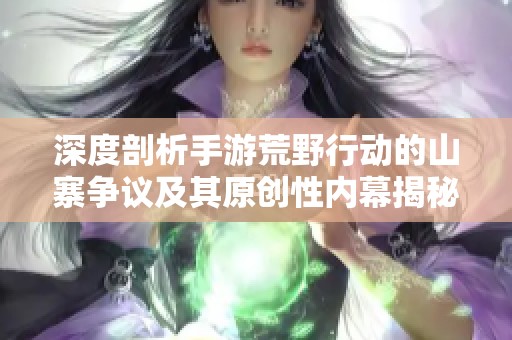 深度剖析手游荒野行动的山寨争议及其原创性内幕揭秘