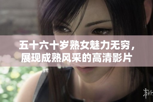 五十六十岁熟女魅力无穷，展现成熟风采的高清影片